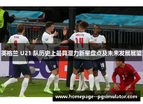 英格兰 U21 队历史上最具潜力新星盘点及未来发展展望