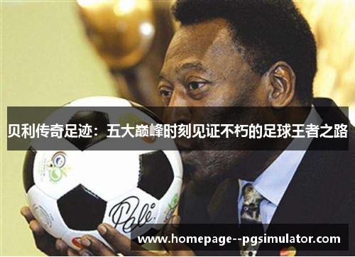 贝利传奇足迹：五大巅峰时刻见证不朽的足球王者之路