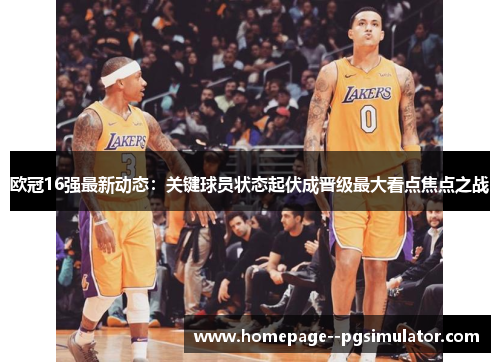 欧冠16强最新动态：关键球员状态起伏成晋级最大看点焦点之战