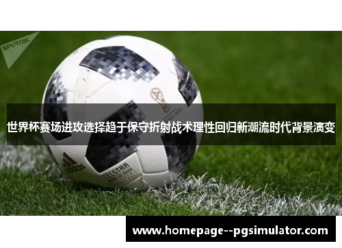 世界杯赛场进攻选择趋于保守折射战术理性回归新潮流时代背景演变